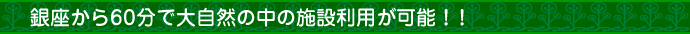 銀座から60分で大自然の中の施設利用が可能！！